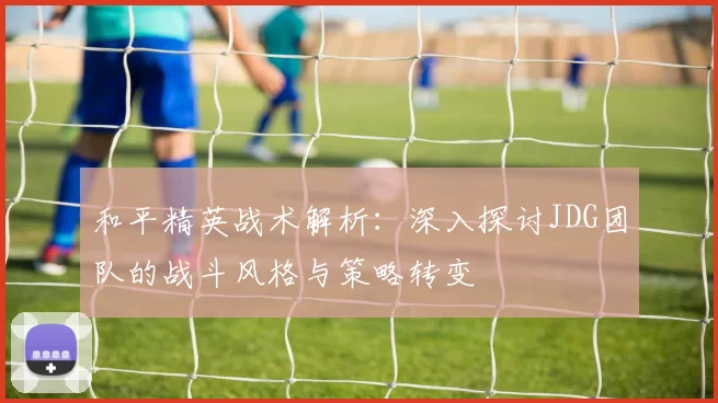 和平精英战术解析：深入探讨JDG团队的战斗风格与策略转变