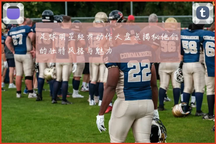 足球明星经典动作大盘点揭秘他们的独特风格与魅力