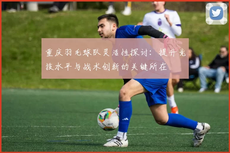 重庆羽毛球队灵活性探讨：提升竞技水平与战术创新的关键所在