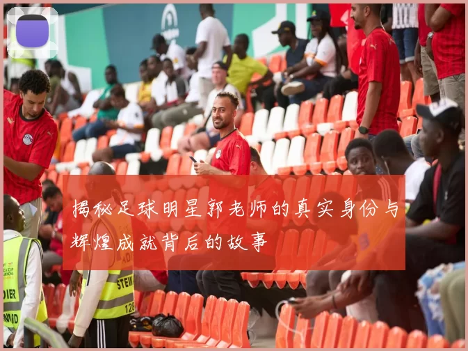 揭秘足球明星郭老师的真实身份与辉煌成就背后的故事