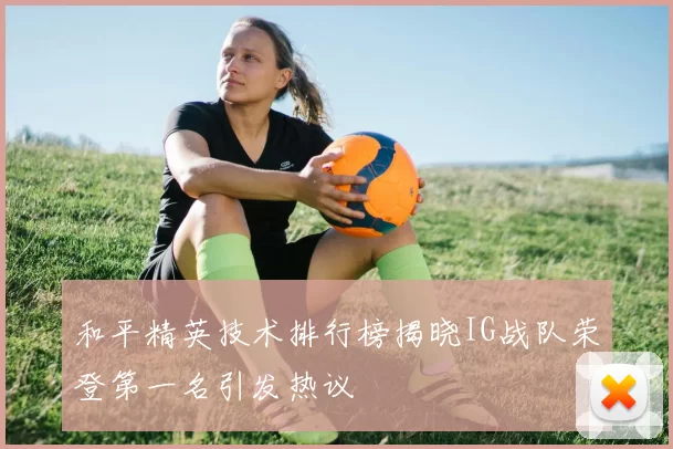 和平精英技术排行榜揭晓IG战队荣登第一名引发热议