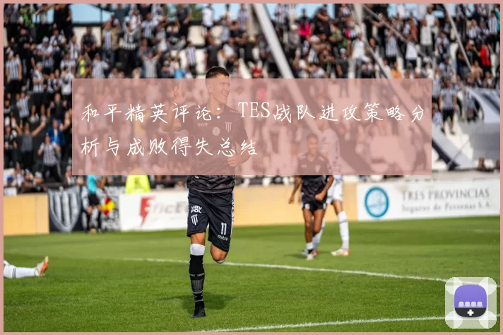 和平精英评论：TES战队进攻策略分析与成败得失总结