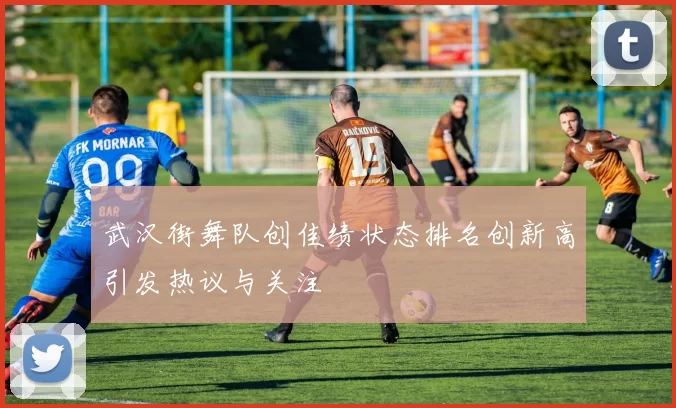 武汉街舞队创佳绩状态排名创新高引发热议与关注