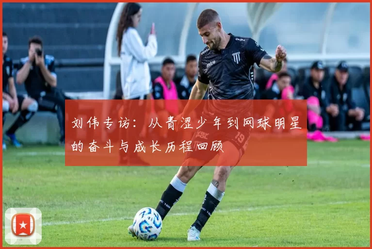 刘伟专访：从青涩少年到网球明星的奋斗与成长历程回顾