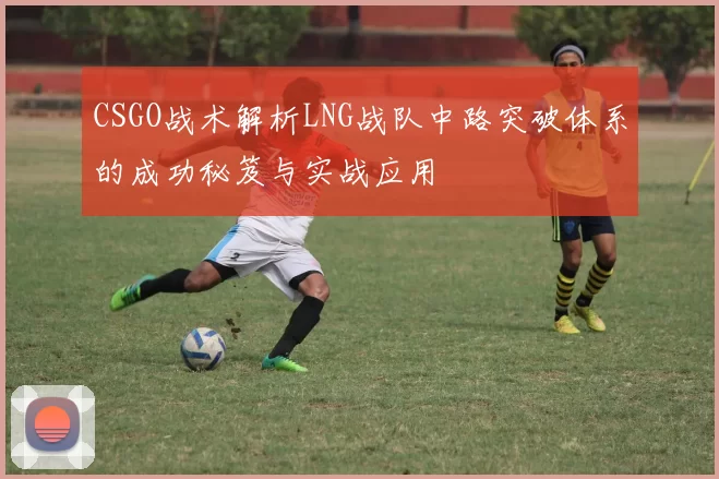 CSGO战术解析LNG战队中路突破体系的成功秘笈与实战应用