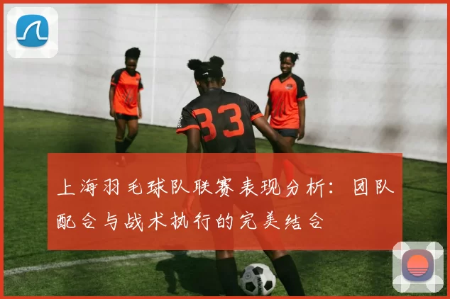 上海羽毛球队联赛表现分析：团队配合与战术执行的完美结合