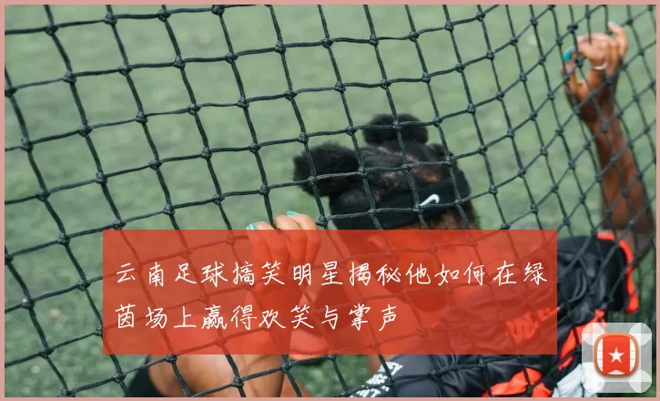 云南足球搞笑明星揭秘他如何在绿茵场上赢得欢笑与掌声