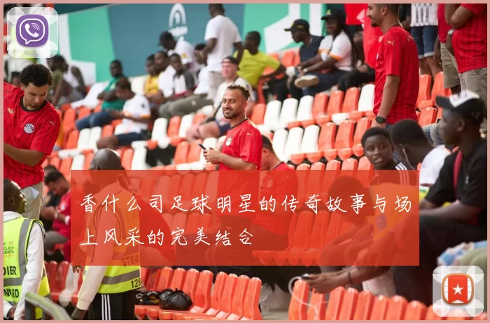 香什么司足球明星的传奇故事与场上风采的完美结合