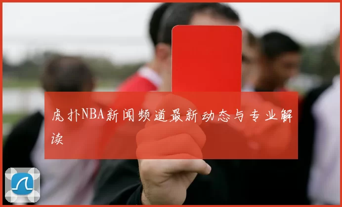 虎扑NBA新闻频道最新动态与专业解读
