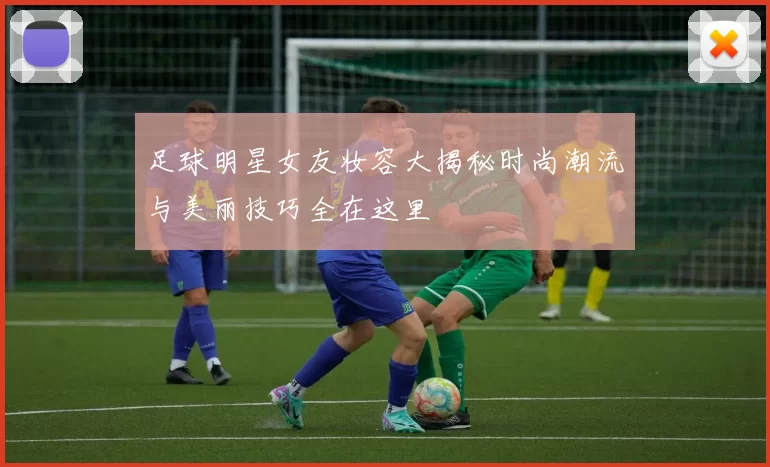 足球明星女友妆容大揭秘时尚潮流与美丽技巧全在这里