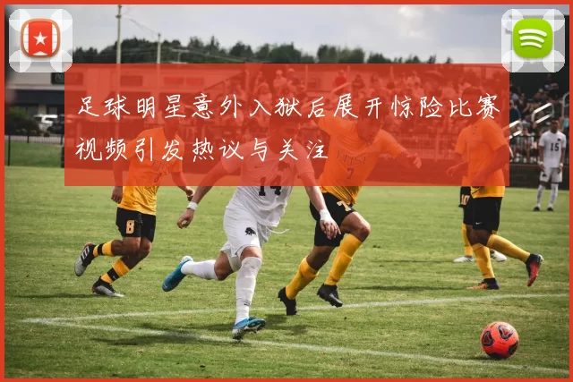 足球明星意外入狱后展开惊险比赛视频引发热议与关注