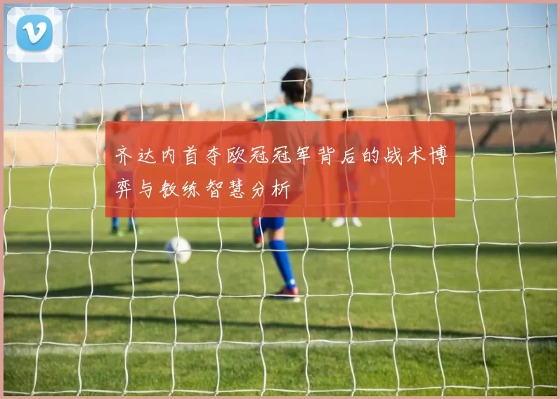 齐达内首夺欧冠冠军背后的战术博弈与教练智慧分析