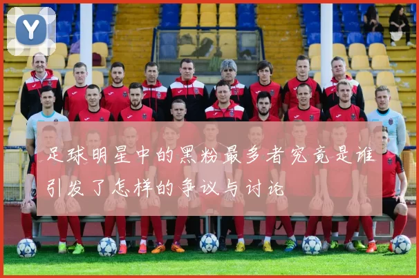 足球明星中的黑粉最多者究竟是谁引发了怎样的争议与讨论