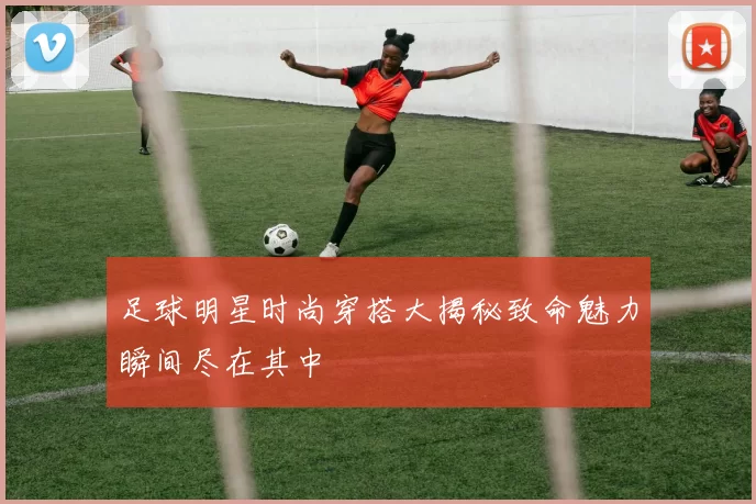 足球明星时尚穿搭大揭秘致命魅力瞬间尽在其中