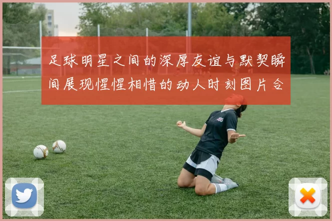足球明星之间的深厚友谊与默契瞬间展现惺惺相惜的动人时刻图片合集