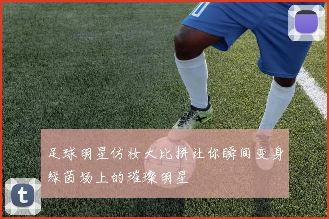 足球明星仿妆大比拼让你瞬间变身绿茵场上的璀璨明星