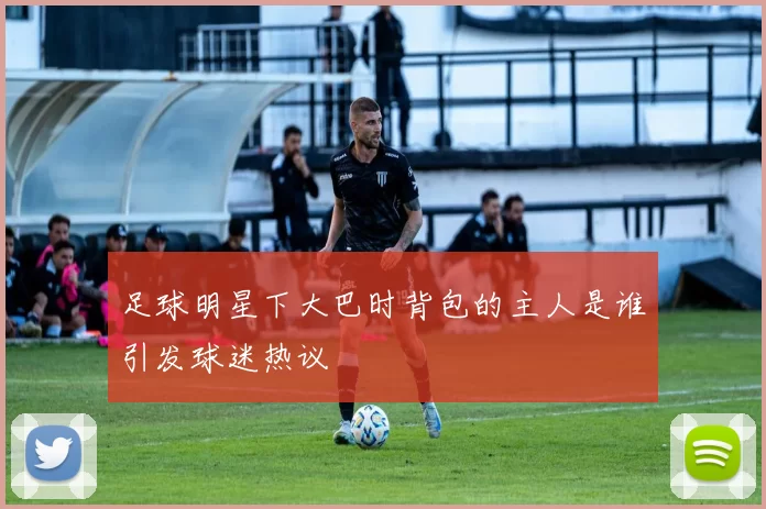 足球明星下大巴时背包的主人是谁引发球迷热议