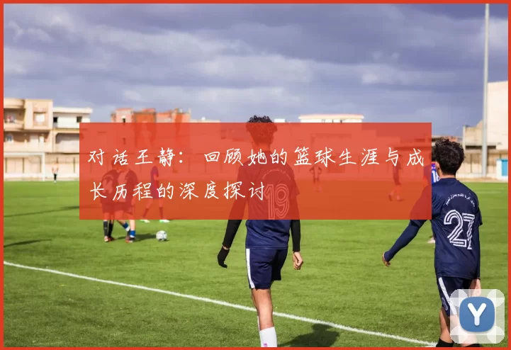 对话王静：回顾她的篮球生涯与成长历程的深度探讨
