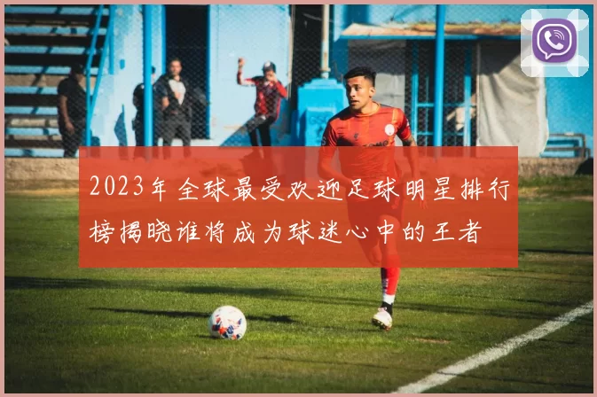 2023年全球最受欢迎足球明星排行榜揭晓谁将成为球迷心中的王者